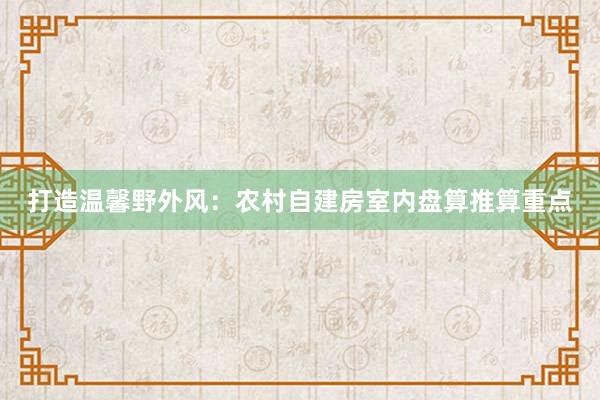 打造温馨野外风：农村自建房室内盘算推算重点